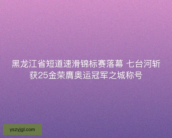 黑龙江省短道速滑锦标赛落幕 七台河斩获25金荣膺奥运冠军之城称号
